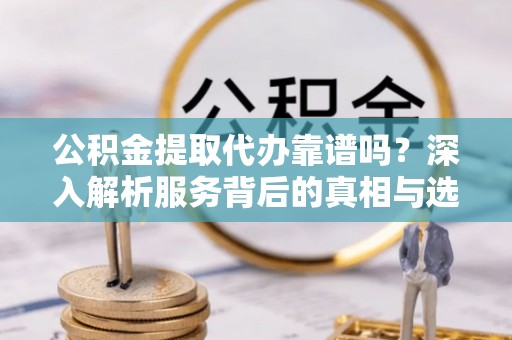 深坑公积金提取代办靠谱吗？深入解析服务背后的真相与选择指南