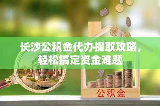 深坑长沙公积金代办提取攻略，轻松搞定资金难题
