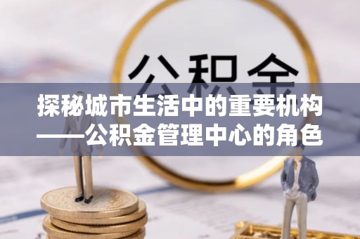深坑探秘城市生活中的重要机构——公积金管理中心的角色与意义